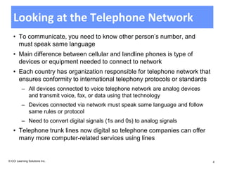 Looking at the Telephone Network
   • To communicate, you need to know other person’s number, and
     must speak same language
   • Main difference between cellular and landline phones is type of
     devices or equipment needed to connect to network
   • Each country has organization responsible for telephone network that
     ensures conformity to international telephony protocols or standards
          – All devices connected to voice telephone network are analog devices
            and transmit voice, fax, or data using that technology
          – Devices connected via network must speak same language and follow
            same rules or protocol
          – Need to convert digital signals (1s and 0s) to analog signals
   • Telephone trunk lines now digital so telephone companies can offer
     many more computer-related services using lines


© CCI Learning Solutions Inc.                                                     4
 