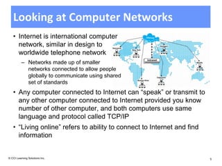 Looking at Computer Networks
   • Internet is international computer
     network, similar in design to
     worldwide telephone network
          – Networks made up of smaller
            networks connected to allow people
            globally to communicate using shared
            set of standards
   • Any computer connected to Internet can “speak” or transmit to
     any other computer connected to Internet provided you know
     number of other computer, and both computers use same
     language and protocol called TCP/IP
   • “Living online” refers to ability to connect to Internet and find
     information


© CCI Learning Solutions Inc.                                            5
 