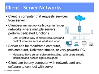 Client - Server Networks
   • Client is computer that requests services
     from server
   • Client-server networks typical in larger
     networks where multiple servers
     perform dedicated functions
          – Cost-effective way to share resources and
            control who can access what and when
   • Server can be mainframe computer,
     minicomputer, Unix workstation, or very powerful PC
          – Must also have server software installed, with users clearly
            identified and access rights assigned
   • Client can be any computer with network card and
     software to connect with server
© CCI Learning Solutions Inc.                                              8
 