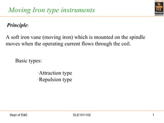 Dept of E&E ELE101/102 1
Moving Iron type instruments
•Attraction type
•Repulsion type
Basic types:
Principle:
A soft iron vane (moving iron) which is mounted on the spindle
moves when the operating current flows through the coil.
 