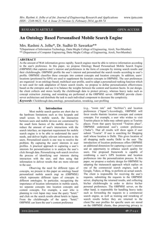 Mrs. Rashmi A. Jolhe et al Int. Journal of Engineering Research and Applications
ISSN : 2248-9622, Vol. 4, Issue 2( Version 1), February 2014, pp.69-74

RESEARCH ARTICLE

www.ijera.com

OPEN ACCESS

An Ontology Based Personalised Mobile Search Engine
Mrs. Rashmi A. Jolhe*, Dr. Sudhir D. Sawarkar**
*(Department of Information Technology, Datta Meghe College of Engineering, Airoli, NaviMumbai)
** (Department of Computer Engineering, Datta Meghe College of Engineering, Airoli, NaviMumbai)

ABSTRACT
As the amount of Web information grows rapidly, Search engines must be able to retrieve information according
to the user's preference. In this paper, we propose Ontology Based Personalised Mobile Search Engine
(OBPMSE) that captures user‟s interest and preferences in the form of concepts by mining search results and
their clickthroughs. OBPMSE profile the user‟s interest and personalised the search results according to user‟s
profile. OBPMSE classifies these concepts into content concepts and location concepts. In addition, users‟
locations (positioned by GPS) are used to supplement the location concepts in OBPMSE. The user preferences
are organized in an ontology-based, multifacet user profile, used to adapt a personalized ranking function which
in turn used for rank adaptation of future search results. we propose to define personalization effectiveness
based on the entropies and use it to balance the weights between the content and location facets. In our design,
the client collects and stores locally the clickthrough data to protect privacy, whereas heavy tasks such as
concept extraction ,training, and reranking are performed at the OBPMSE server. OBPMSE provide clientserver architecture and distribute the task to each individual component to decrease the complexity.
Keywords- Clickthrough data,ontology, personalisation, reranking, user profiling

I.

Introduction

Most mobile search queries are short due to
the hardware limitations such as tiny keypads and
small screen. In mobile search, the interaction
between users and mobile devices are constrained by
the small form factors of the mobile devices. To
reduce the amount of user's interactions with the
search interface, an important requirement for mobile
search engine is to be able to understand the users'
needs, and deliver highly relevant information to the
users. Personalized search is one way to resolve the
problem. By capturing the users' interests in user
profiles. A practical approach to capturing a user‟s
interests for personalization is to analyze the user‟s
click through data. Personalizing web search involves
the process of identifying user interests during
interaction with the user, and then using that
information to deliver results that are more relevant
to the user.
Observing the need for different types of
concepts, we present in this paper an ontology based
personalized mobile search engi ne (OBPMSE)
which represents different types of concepts in
different ontologies. In particular, recognizing the
importance of location information in mobile search,
we separate concepts into location concepts and
content concepts. For example, a user who is
planning to visit Japan may issue the query “hotel,”
and click on the search results about hotels in Japan.
From the clickthroughs of the query “hotel,”
OBPMSE can learn the user‟s content preference
www.ijera.com

(e.g., “room rate” and “facilities”) and location
preferences (“Japan”).Accordingly, OBPMSE will
favor results thatinto location concepts and content
concepts. For example, a user who wishes to visit
Tourists places in India may submit query as Tourists
places. From that query keyword “Tourists place”,
OBPMSE understand user‟s content preference
(„India”). That all results will show again if user
submit “Tourist”. If user is searching for Shopping
mall whose location is Delhi. This gives location of
all shopping malls nearby Delhi to the user. The
introduction of location preferences offers OBPMSE
an additional dimension for capturing a user‟s interest
and an opportunity to enhance search quality for
users. Our proposed framework is capable of
combining a user‟s GPS locations and location
preferences into the personalization process. In this
paper, we propose a realistic design for OBPMSE by
adopting the metasearch approach which replies on
one of the commercial search engines, such as
Google, Yahoo, or Bing, to perform an actual search.
The client is responsible for receiving the user‟s
requests, submitting the requests to the OBPMSE
server, displaying the returned results, and collecting
his/her clickthroughs in order to derive his/her
personal preferences. The OBPMSE server, on the
other hand, is responsible for handling heavy tasks
such as forwarding the requests to a commercial
search engine, as well as training and reranking of
search results before they are returned to the
client.The user profiles for specific users are stored
on the OBPMSE clients, thus preserving privacy to
69 | P a g e

 