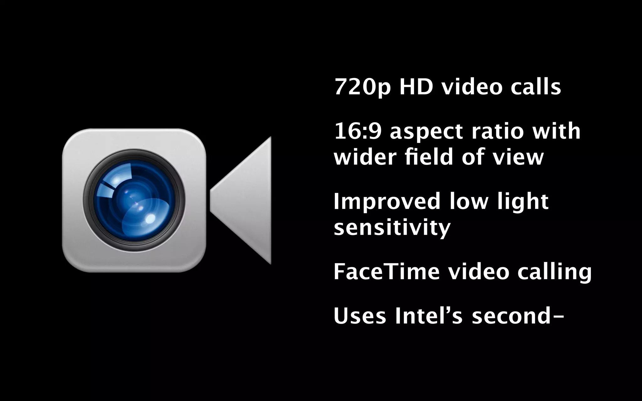 720p HD video calls

16:9 aspect ratio with
wider ﬁeld of view

Improved low light
sensitivity

FaceTime video calling

Uses Intel’s second-
 