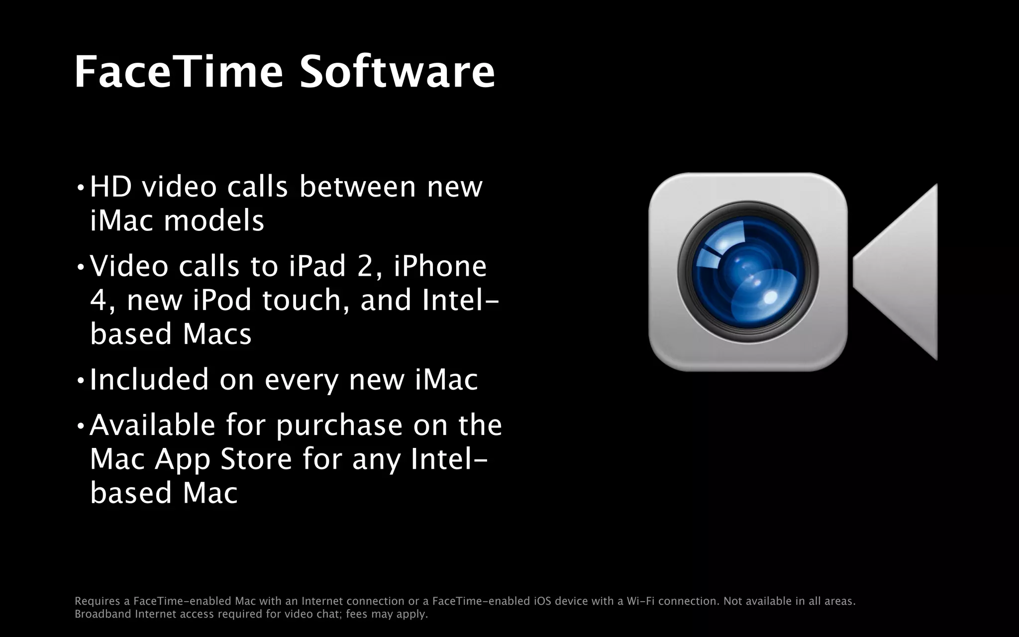 FaceTime Software

•   HD video calls between new
    iMac models
•   Video calls to iPad 2, iPhone
    4, new iPod touch, and Intel-
    based Macs
•   Included on every new iMac
•   Available for purchase on the
    Mac App Store for any Intel-
    based Mac


Requires a FaceTime-enabled Mac with an Internet connection or a FaceTime-enabled iOS device with a Wi-Fi connection. Not available in all areas.
Broadband Internet access required for video chat; fees may apply.
 