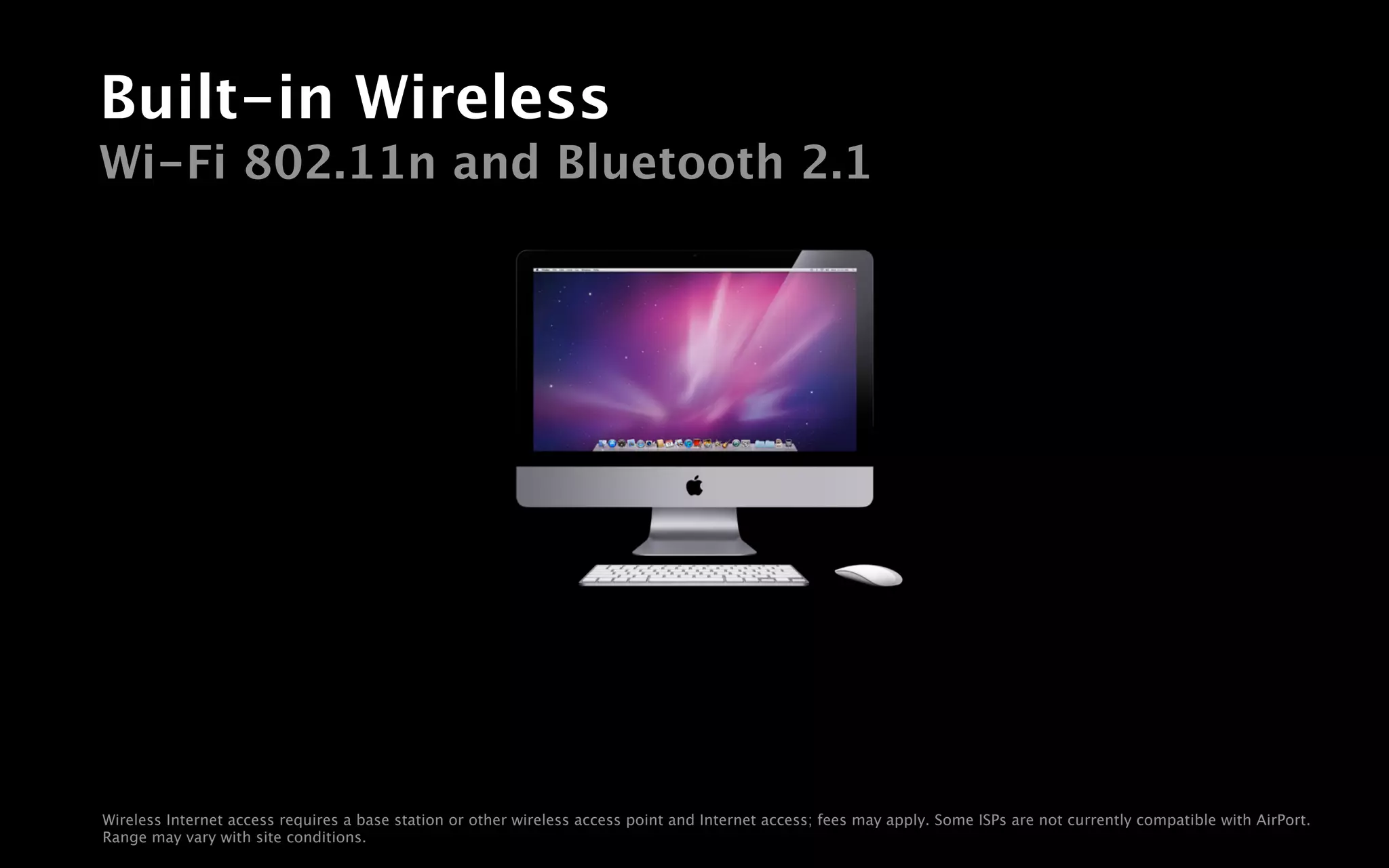Built-in Wireless
Wi-Fi 802.11n and Bluetooth 2.1




Wireless Internet access requires a base station or other wireless access point and Internet access; fees may apply. Some ISPs are not currently compatible with AirPort.
Range may vary with site conditions.
 