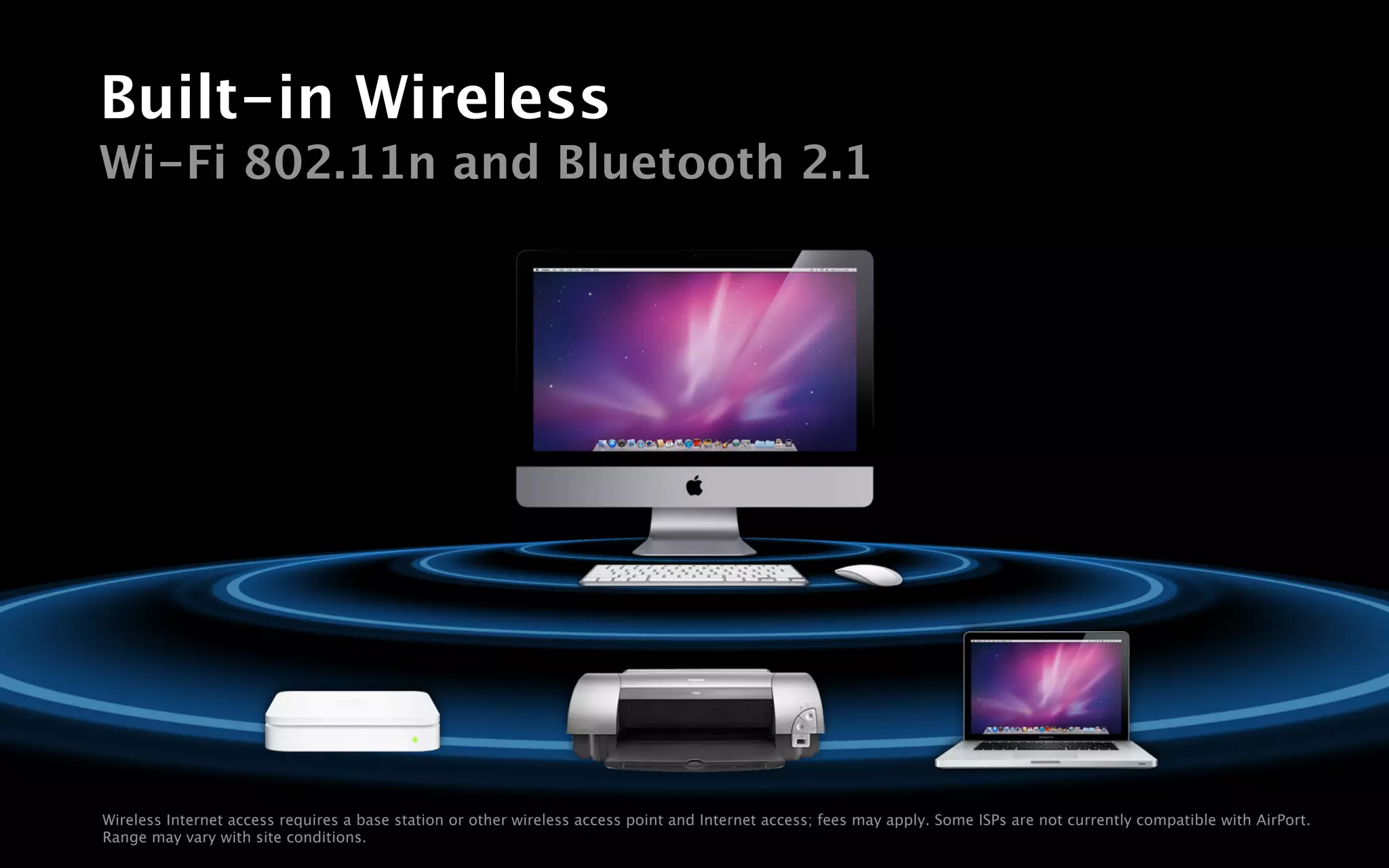 Built-in Wireless
Wi-Fi 802.11n and Bluetooth 2.1




Wireless Internet access requires a base station or other wireless access point and Internet access; fees may apply. Some ISPs are not currently compatible with AirPort.
Range may vary with site conditions.
 
