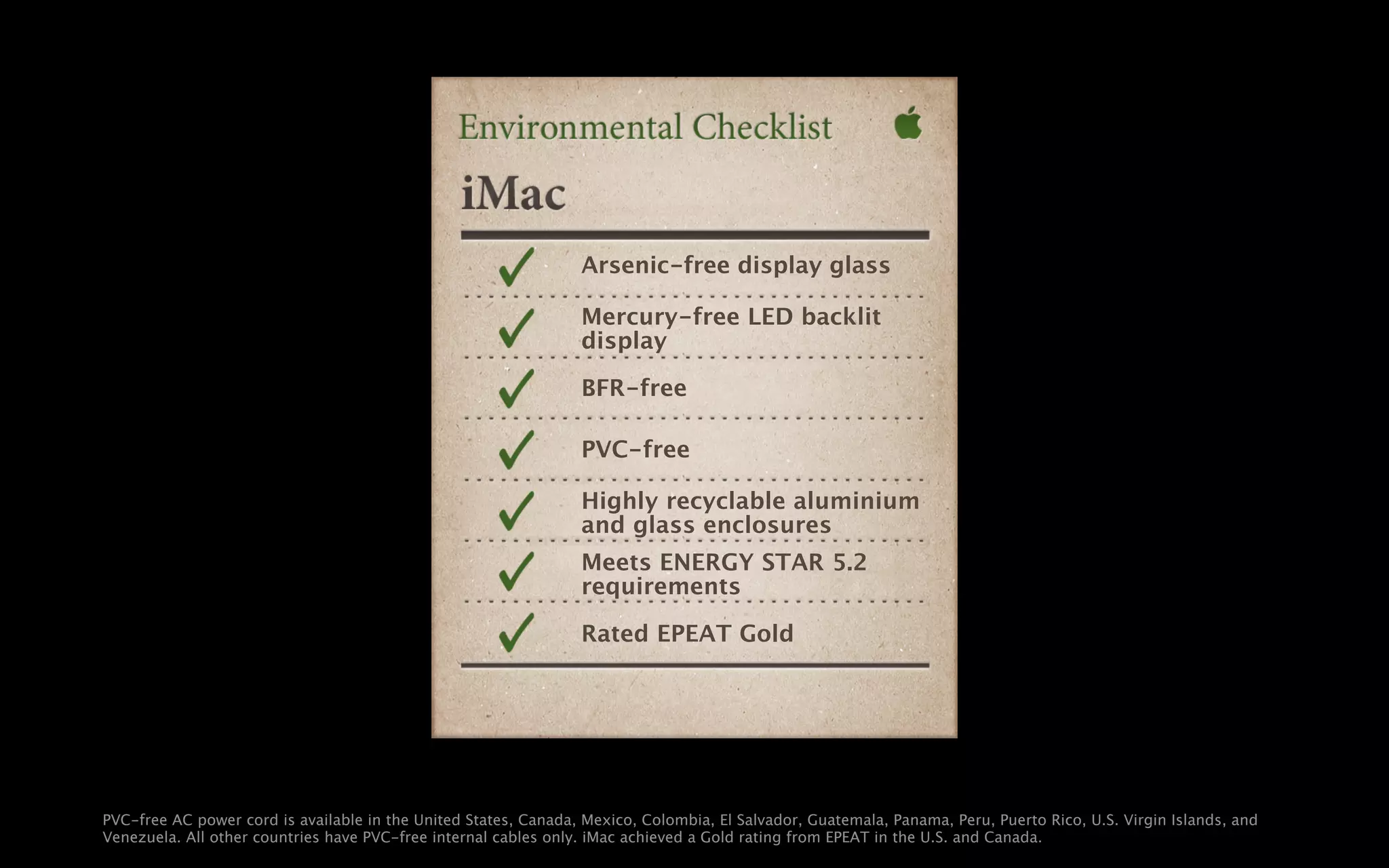 Arsenic-free display glass

                                                                 Mercury-free LED backlit
                                                                 display

                                                                 BFR-free

                                                                 PVC-free

                                                                 Highly recyclable aluminium
                                                                 and glass enclosures
                                                                 Meets ENERGY STAR 5.2
                                                                 requirements

                                                                 Rated EPEAT Gold




PVC-free AC power cord is available in the United States, Canada, Mexico, Colombia, El Salvador, Guatemala, Panama, Peru, Puerto Rico, U.S. Virgin Islands, and
Venezuela. All other countries have PVC-free internal cables only. iMac achieved a Gold rating from EPEAT in the U.S. and Canada.
 