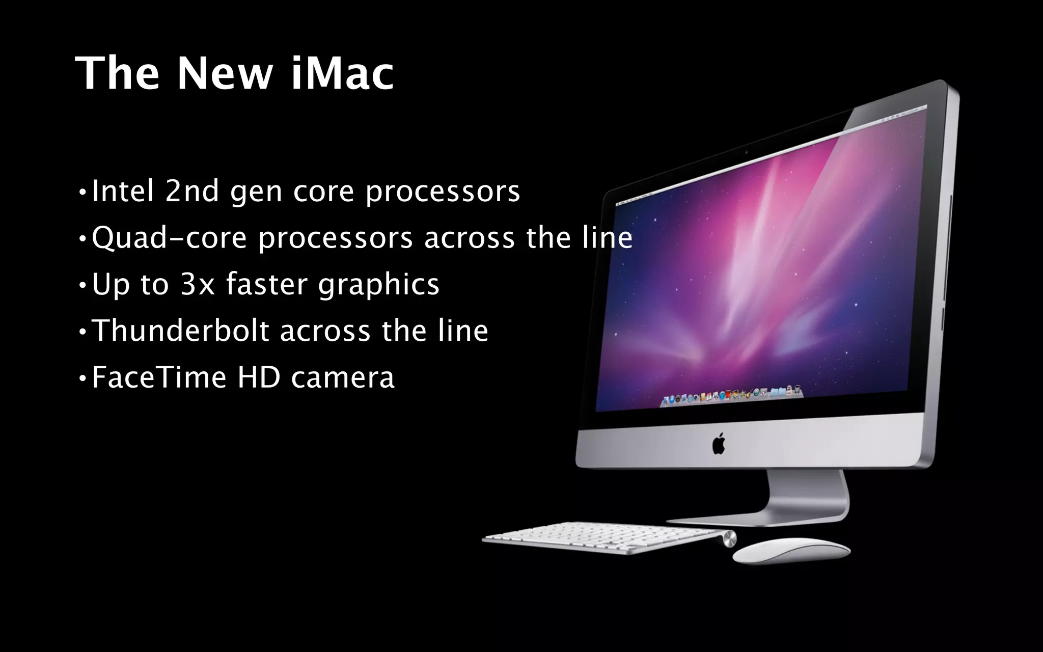 The New iMac

•   Intel 2nd gen core processors
•   Quad-core processors across the line
•   Up to 3x faster graphics
•   Thunderbolt across the line
•   FaceTime HD camera
 