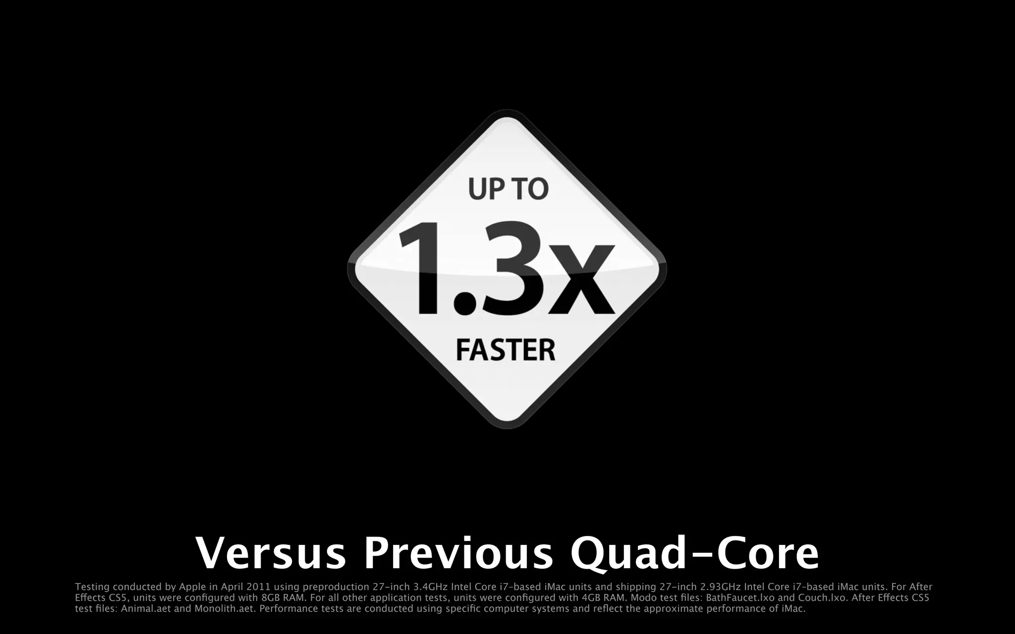Versus Previous Quad-Core
Testing conducted by Apple in April 2011 using preproduction 27-inch 3.4GHz Intel Core i7–based iMac units and shipping 27-inch 2.93GHz Intel Core i7–based iMac units. For After
Effects CS5, units were conﬁgured with 8GB RAM. For all other application tests, units were conﬁgured with 4GB RAM. Modo test ﬁles: BathFaucet.lxo and Couch.lxo. After Effects CS5
test ﬁles: Animal.aet and Monolith.aet. Performance tests are conducted using speciﬁc computer systems and reﬂect the approximate performance of iMac.
 