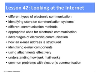 Lesson 42: Looking at the Internet
   • different types of electronic communication
   • identifying users on communication systems
   • different communication methods
   • appropriate uses for electronic communication
   • advantages of electronic communication
   • how an e-mail address is structured
   • identifying e-mail components
   • using attachments effectively
   • understanding how junk mail works
   • common problems with electronic communication

© CCI Learning Solutions Inc.                        1
 