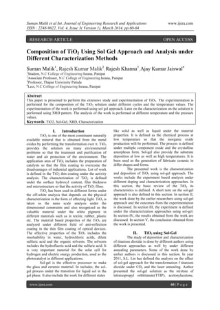 Suman Malik et al Int. Journal of Engineering Research and Applications www.ijera.com
ISSN : 2248-9622, Vol. 4, Issue 3( Version 1), March 2014, pp.60-64
www.ijera.com 60 | P a g e
Composition of TiO2 Using Sol Gel Approach and Analysis under
Different Characterization Methods
Suman Malik1
, Rajesh Kumar Malik2
, Rajesh Khanna3
, Ajay Kumar Jaiswal4
1
Student, N.C College of Engineering Israna, Panipat
2
Associate Professor, N.C College of Engineering Israna, Panipat
3
Professor, Thapar University Patiala
4
Lect, N.C College of Engineering Israna, Panipat
Abstract
This paper is presented to perform the extensive study and experimentation of TiO2. The experimentation is
performed for the composition of the TiO2 solution under different cycles and the temperature values. The
experimentation of the work is performed using sol gel approach. Later on the characterization on the solution is
performed using XRD pattern. The analysis of the work is performed at different temperature and the pressure
values.
Keywords: TiO2, Sol-Gel, XRD, Characterization
I. Introduction
TiO2 is one of the most constituent naturally
available mineral that is obtained from the metal
oxides by performing the transformation over it. TiO2
provides the solution on many environmental
problems so that the treatment and purification of
water and air protection of the environment. The
application area of TiO2 includes the preparation of
catalysts so that the film coating to overcome the
disadvantages of industrial applications. Lot of work
is defined in the TiO2 thin coating under the activity
analysis. The characterization of TiO2 is defined
under the surface hydroxyl content, film thickness
and microstructure so that the activity of TiO2 films.
TiO2 has been used in different forms under
the off-white analysis that depends on the physical
characterization in the form of affecting light. TiO2 is
taken as the nano scale analysis under the
dimensional constraints and also recognized as the
valuable material under the white pigment in
different materials such as in textile, rubber, plastic
etc. The material based properties of the TiO2 are
analyzed under different field of anti-reflection
coating in the thin film coating of optical devices.
The effective properties of the TiO2 includes the
insoluability in water, hydrochloric acide, dilute
sulfuric acid and the organic solvents. The solvents
includes the hydrofluoric acid and the sulfuric acid. It
is very important material for the solar cell for
hydrogen and electric energy production, used as the
photocatalyst in different applications.
Sol-gel is the effective processor to make
the glass and ceramic material. In includes, the sol-
gel process under the transition for liquid sol in the
gel phase. It also include the work for different states
like solid as well as liquid under the material
properties. It is defined as the chemical process at
low temperature so that the inorganic oxide
production will be performed. The process is defined
under multiple component oxide and the crystalline
amorphous form. Sol-gel also provide the substrate
deposition at low as well as high temperatures. It is
been used as the generation of fabricate ceramic in
differ shapes and forms.
The presented work is the characterization
and deposition of TiO2 using sol-gel approach. The
works include the experiment based analysis under
different doping and characterization approaches. In
this section, the basic review of the TiO2 its
characterstics is defined. A short note on the sol-gel
approach is also defined in this section. In section II,
the work done by the earlier researchers using sol-gel
approach and the outcomes from the experimentation
is discussed. In section III, the experiment is defined
under the characterization approaches using sol-gel.
In section IV, the results obtained from the work are
discussed. In section V, the conclusion obtained from
the work is presented.
II. TiO2 using Sol-Gel
The study of deposition and characterization
of titanium dioxide is done by different authors using
different approaches as well by under different
annealing parameters. Some of the work done by
earlier authors is discussed in this section. In year
2011, S.L. Lin has defined the analysis on the effect
of sol-gel approach for the transformation f titanium
dioxide under CO2 and the laser annealing. Author
presented the sol-gel solution as the mixture of
tetraisopropyl orthtitanate(TTIP), acetonylacetone,
RESEARCH ARTICLE OPEN ACCESS
 