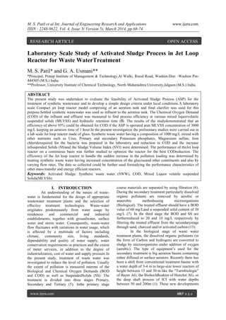 M. S. Patil et al Int. Journal of Engineering Research and Applications www.ijera.com
ISSN : 2248-9622, Vol. 4, Issue 3( Version 5), March 2014, pp.68-74
www.ijera.com 68|P a g e
Laboratory Scale Study of Activated Sludge Process in Jet Loop
Reactor for Waste WaterTreatment
M. S. Patil* and G. A. Usmani**
*Principal, Pratap Institute of Management & Technology,At Walki, Risod Road, Washim.Dist: -Washim Pin-
444505 (M.S.) India.
**Professor, University Institute of Chemical Technology, North Maharashtra University,Jalgaon (M.S.) India.
ABSTRACT
The present study was undertaken to evaluate the feasibility of Activated Sludge Process (ASP) for the
treatment of synthetic wastewater and to develop a simple design criteria under local conditions.A laboratory
scale Compact jet loop reactor model comprising of an aeration tank and final clarifier was used for this
purpose.Settled synthetic wastewater was used as influent to the aeration tank. The Chemical Oxygen Demand
(COD) of the influent and effluent was measured to find process efficiency at various mixed liquorvolatile
suspended solids (MLVSS) and hydraulic retention time (θ). The results of the studydemonstrated that an
efficiency of above 95% could be obtained for COD if the ASP is operated atan MLVSS concentration of 3000
mg/L keeping an aeration time of 1 hour.In the present investigation the preliminary studies were carried out in
a lab scale Jet loop reactor made of glass. Synthetic waste water having a composition of 1000 mg/L mixed with
other nutrients such as Urea, Primary and secondary Potassium phosphates, Magnesium sulfate, Iron
chloriderequired for the bacteria was prepared in the laboratory and reduction in COD and the increase
inSuspended Solids (SS)and the Sludge Volume Index (SVI) were determined. The performance of theJet loop
reactor on a continuous basis was further studied to optimize the reactor for the best CODreduction. The
efficiency of the Jet loop reactor to handle the sudden increase in the pollution loading was determined by
treating synthetic waste water having increased concentration of the glucoseand other constituents and also by
varying flow rates. The data so collected could be further used forstudying the performance characteristics of
other mass transfer and energy efficient reactors.
Keywords: Activated Sludge. Synthetic waste water (SWW), COD, Mixed Liquor volatile suspended
Solids(MLVSS).
I. INTRODUCTION
An understanding of the nature of waste-
water is fundamental for the design of appropriate
wastewater treatment plants and the selection of
effective treatment technologies. Waste-water
originates predominantly from water usage by
residences and commercial and industrial
establishments, together with groundwater, surface
water and storm water. Consequently, waste-water
flow fluctuates with variations in water usage, which
is affected by a multitude of factors including
climate, community size, living standards,
dependability and quality of water supply, water
conservation requirements or practices and the extent
of meter services, in addition to the degree of
industrialization, cost of water and supply pressure.In
the present study, treatment of waste water was
investigated to reduce the level of pollution. Usually
the extent of pollution is measured interms of the
Biological and Chemical Oxygen Demands (BOD
and COD) as well as SuspendedSolids (SS). The
treatment is divided into three stages Primary,
Secondary and Tertiary (5). Inthe primary stage
coarse materials are separated by using filtration (6).
During the secondary treatment particularly dissolved
organic pollutants are removed by aerobic or
anaerobic methodsusing microorganisms
(Biological). The treated effluent should have a BOD
value of 60 mg/Land a suspended solid content of 30
mg/L (7). In the third stage the BOD and SS are
furtherreduced to 20 and 10 mg/L respectively by
filtering the treated effluent from the secondarystage
through sand, charcoal and/or activated carbon (13).
In the biological stage of waste water
treatment plants, the dissolved organic pollutants (in
the form of Carbon and hydrogen) are converted to
sludge by microorganisms under addition of oxygen
(aerobic). The type of equipment’s used for the
secondary treatment is big aeration basins containing
either diffused or surface aerators. Recently there has
been a shift from conventional treatment basins with
a water depth of 3-4 m to large-size tower reactors of
height between 15 and 30 m like the “Turmbiologie”
of Bayer AG, the BiohochReaktor of Hoechst AG, or
the deep shaft process of ICI with water depths
between 50 and 200m (1). These new developments
RESEARCH ARTICLE OPEN ACCESS
 