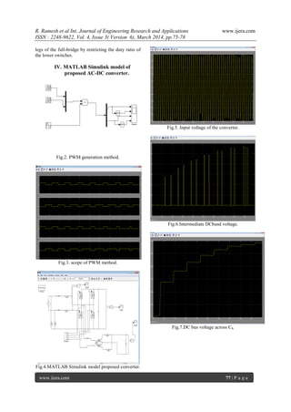 R. Ramesh et al Int. Journal of Engineering Research and Applications www.ijera.com
ISSN : 2248-9622, Vol. 4, Issue 3( Version 6), March 2014, pp.75-78
www.ijera.com 77 | P a g e
legs of the full-bridge by restricting the duty ratio of
the lower switches.
IV. MATLAB Simulink model of
proposed AC-DC converter.
Fig.2. PWM generation method.
Fig.3. scope of PWM method.
Fig.4.MATLAB Simulink model proposed converter.
Fig.5. Input voltage of the converter.
Fig.6.Intermediate DCbusd voltage.
Fig.7.DC bus voltage across Cb.
 