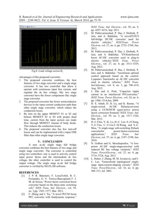 R. Ramesh et al Int. Journal of Engineering Research and Applications www.ijera.com
ISSN : 2248-9622, Vol. 4, Issue 3( Version 6), March 2014, pp.75-78
www.ijera.com 78 | P a g e
Fig.8. Load voltage across RL.
Advantages of this proposed converter:
1. The proposed converter combines the best
features of two stage converter and a single stage
converter. It has two controller that allow it
operate with continuous input line current, and
regulate the dc bus voltage, like two stage
converter have the fewer components like single
stage converter.
2. The proposed converter has fewer semiconductor
devices in the input current conduction path than
other single stage converter, which reduce the
conduction losses.
3. By turn on the upper MOSFET S1 or S3 and
bottom MOSFET S2 or S4 with proper dead
time, current from the input section can made
flow through MOSFET instead of body diode.
This reduces the conduction losses.
4. The proposed converter also has few turn-off
losses and can be implemented with a input EMI
filter than other single stage converter.
V. CONCLUSION
A new ac-dc single stage full bridge
converter combines the best features of two stage and
single stage converter. The converter is controlled
using two controllers- one is used to actively control
input power factor and the intermediate dc bus
voltage, the other controller is used to control the
output voltage. The single stage ac-dc full bridge
converter is verified by MATLAB software.
REFERENCES
[1] J. P. R. Balestero, F. LessaTofoli, R. C.
Fernandes, G. V. Torrico-Bascopéand F. J.
M. de Seixas, “Power factor correction boost
converter based on the three-state switching
cell,” IEEE Trans. Ind. Electron., vol. 59,
no. 3,pp. 1565–1577, Mar. 2012.
[2] F. Zhang and J. Xu, “A novel PCCM boost
PFC converter with fastdynamic response,”
IEEE Trans. Ind. Electron., vol. 58, no. 9,
pp. 4207–4216, Sep. 2011.
[3] M. Pahlevaninezhad, P. Das, J. Drobnik, P.
Jain, and A. Bakhshai, “A novelZVZCS
full-bridge DC/DC converter used for
electric vehicles,” IEEETrans. Power
Electron, vol. 27, no. 6, pp. 2752–2769, Jun.
2012.
[4] M. Pahlevaninezhad, P. Das, J. Drobnik, P.
Jain, and A. Bakhshai, “ZVSinterleaved
boost AC-DC converter used in plug-in
electric vehicles,”IEEE Trans. Power
Electron., vol. 27, no. 8, pp. 3513–3529,
Aug. 2012.
[5] M. Pahlevaninezhad, P. Das, J. Drobnik, P.
Jain, and A. Bakhshai, “Anonlinear optimal
control approach based on the control-
Lyapunov functionfor an AC-DC converter
used in electric vehicles,” IEEE Trans.
Ind.Informat., vol. 8, no. 3, pp. 596–614,
Aug. 2012.
[6] J. Zhu and A. Pratt, “Capacitor ripple
current in an interleaved PFCconverter,”
IEEE Trans. Power Electron., vol. 24, no. 6,
pp. 1506–1514,Jun. 2009.
[7] H. S. Athab, D. D. Lu, and K. Ramar, “A
single-switch AC/DC flybackconverter
using a CCM/DCM quasi-active power
factor correction frontend,”IEEE Trans. Ind.
Electron., vol. 59, no. 3, pp. 1517–1526,
Mar. 2012.
[8] H.-J. Chiu, Y.-K. Lo, H.-C. Lee, S.-J.Cheng,
Y.-C.Yan, C.-Y.Lin,T.-H.Wang, and S.-C.
Mou, “A single-stage soft-switching flyback
converterfor power-factor-correction
applications,” IEEE Trans. Ind.
Electron.,vol. 57, no. 6, pp. 2187–2190, Jun.
2010.
[9] N. Golbon and G. Moschopoulos, “A low-
power AC-DC single-stageconverter with
reduced DC bus voltage variation,” IEEE
Trans. PowerElectron., vol. 27, no. 8, pp.
3714–3724, Aug. 2012.
[10] L. Huber, J. Zhang, M. M. Jovanovic, and F.
C. Lee, “Generalized topologiesof single-
stage input-current-shaping circuits,” IEEE
Trans. PowerElectron., vol. 16, no. 4, pp.
508–513, Jul. 2001.
 
