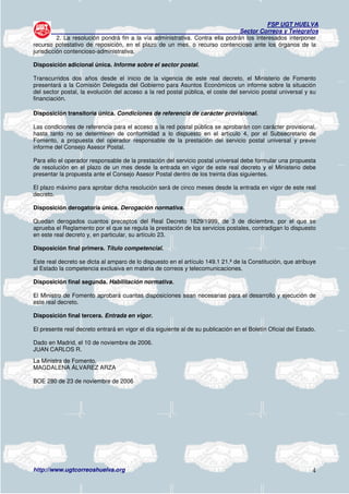 FSP UGT HUELVA
                                                                                Sector Correos y Telégrafos
          2. La resolución pondrá fin a la vía administrativa. Contra ella podrán los interesados interponer
recurso potestativo de reposición, en el plazo de un mes, o recurso contencioso ante los órganos de la
jurisdicción contencioso-administrativa.

Disposición adicional única. Informe sobre el sector postal.

Transcurridos dos años desde el inicio de la vigencia de este real decreto, el Ministerio de Fomento
presentará a la Comisión Delegada del Gobierno para Asuntos Económicos un informe sobre la situación
del sector postal, la evolución del acceso a la red postal pública, el coste del servicio postal universal y su
financiación.

Disposición transitoria única. Condiciones de referencia de carácter provisional.

Las condiciones de referencia para el acceso a la red postal pública se aprobarán con carácter provisional,
hasta tanto no se determinen de conformidad a lo dispuesto en el artículo 4, por el Subsecretario de
Fomento, a propuesta del operador responsable de la prestación del servicio postal universal y previo
informe del Consejo Asesor Postal.

Para ello el operador responsable de la prestación del servicio postal universal debe formular una propuesta
de resolución en el plazo de un mes desde la entrada en vigor de este real decreto y el Ministerio debe
presentar la propuesta ante el Consejo Asesor Postal dentro de los treinta días siguientes.

El plazo máximo para aprobar dicha resolución será de cinco meses desde la entrada en vigor de este real
decreto.

Disposición derogatoria única. Derogación normativa.

Quedan derogados cuantos preceptos del Real Decreto 1829/1999, de 3 de diciembre, por el que se
aprueba el Reglamento por el que se regula la prestación de los servicios postales, contradigan lo dispuesto
en este real decreto y, en particular, su artículo 23.

Disposición final primera. Título competencial.

Este real decreto se dicta al amparo de lo dispuesto en el artículo 149.1 21.ª de la Constitución, que atribuye
al Estado la competencia exclusiva en materia de correos y telecomunicaciones.

Disposición final segunda. Habilitación normativa.

El Ministro de Fomento aprobará cuantas disposiciones sean necesarias para el desarrollo y ejecución de
este real decreto.

Disposición final tercera. Entrada en vigor.

El presente real decreto entrará en vigor el día siguiente al de su publicación en el Boletín Oficial del Estado.

Dado en Madrid, el 10 de noviembre de 2006.
JUAN CARLOS R.
La Ministra de Fomento,
MAGDALENA ÁLVAREZ ARZA

BOE 280 de 23 de noviembre de 2006




http://www.ugtcorreoshuelva.org                                                                                4
 