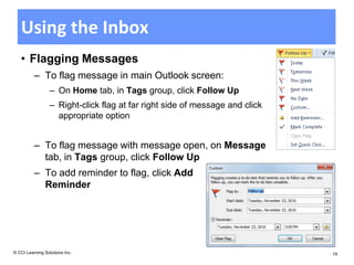 Using the Inbox
   • Flagging Messages
          – To flag message in main Outlook screen:
                  – On Home tab, in Tags group, click Follow Up
                  – Right-click flag at far right side of message and click
                    appropriate option


          – To flag message with message open, on Message
            tab, in Tags group, click Follow Up
          – To add reminder to flag, click Add
            Reminder




© CCI Learning Solutions Inc.                                                 19
 