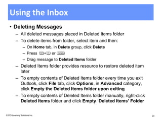 Using the Inbox
   • Deleting Messages
          – All deleted messages placed in Deleted Items folder
          – To delete items from folder, select item and then:
                  – On Home tab, in Delete group, click Delete
                  – Press       +   or
                  – Drag message to Deleted Items folder
          – Deleted Items folder provides resource to restore deleted item
            later
          – To empty contents of Deleted Items folder every time you exit
            Outlook, click File tab, click Options, in Advanced category,
            click Empty the Deleted Items folder upon exiting
          – To empty contents of Deleted Items folder manually, right-click
            Deleted Items folder and click Empty ‘Deleted Items’ Folder


© CCI Learning Solutions Inc.                                                 24
 