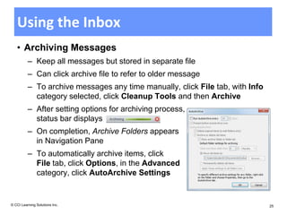 Using the Inbox
   • Archiving Messages
          – Keep all messages but stored in separate file
          – Can click archive file to refer to older message
          – To archive messages any time manually, click File tab, with Info
            category selected, click Cleanup Tools and then Archive
          – After setting options for archiving process,
            status bar displays
          – On completion, Archive Folders appears
            in Navigation Pane
          – To automatically archive items, click
            File tab, click Options, in the Advanced
            category, click AutoArchive Settings


© CCI Learning Solutions Inc.                                                  25
 