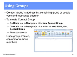 Using Groups
   • Contact Group is address list containing group of people
     you send messages often to
   • To create Contact Group:
          – On Home tab, in New group, click New Contact Group
          – On Home tab, in New group, click arrow for New Items, click
            Contact Group
          – Press               +   +
   • Once group created,
     can add or remove
     members



© CCI Learning Solutions Inc.                                             29
 