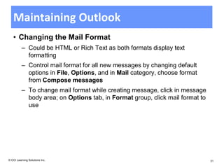 Maintaining Outlook
   • Changing the Mail Format
          – Could be HTML or Rich Text as both formats display text
            formatting
          – Control mail format for all new messages by changing default
            options in File, Options, and in Mail category, choose format
            from Compose messages
          – To change mail format while creating message, click in message
            body area; on Options tab, in Format group, click mail format to
            use




© CCI Learning Solutions Inc.                                                  31
 