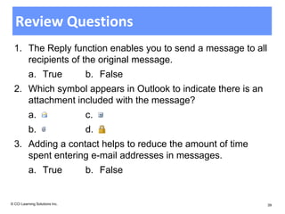 Review Questions
  1. The Reply function enables you to send a message to all
     recipients of the original message.
          a. True               b. False
  2. Which symbol appears in Outlook to indicate there is an
     attachment included with the message?
          a.                    c.
          b.                    d.
  3. Adding a contact helps to reduce the amount of time
     spent entering e-mail addresses in messages.
          a. True               b. False


© CCI Learning Solutions Inc.                                  39
 