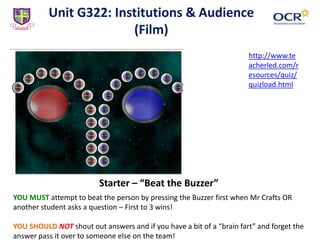 Unit G322: Institutions & Audience
(Film)
Starter – “Beat the Buzzer”
YOU MUST attempt to beat the person by pressing the Buzzer first when Mr Crafts OR
another student asks a question – First to 3 wins!
YOU SHOULD NOT shout out answers and if you have a bit of a “brain fart” and forget the
answer pass it over to someone else on the team!
http://www.te
acherled.com/r
esources/quiz/
quizload.html
 