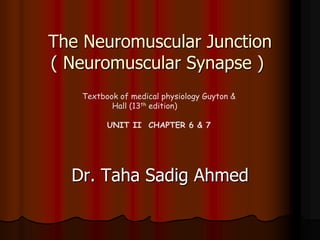The Neuromuscular Junction
( Neuromuscular Synapse )
Dr. Taha Sadig Ahmed
Textbook of medical physiology Guyton &
Hall (13th edition)
UNIT II CHAPTER 6 & 7
 