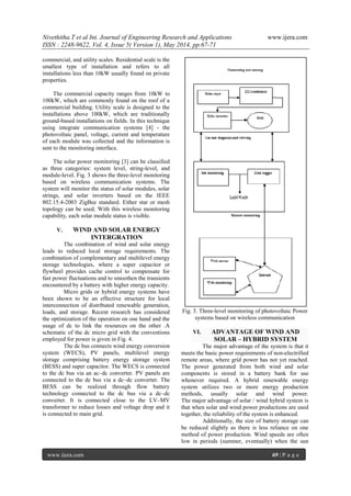 Nivethitha.T et al Int. Journal of Engineering Research and Applications www.ijera.com
ISSN : 2248-9622, Vol. 4, Issue 5( Version 1), May 2014, pp.67-71
www.ijera.com 69 | P a g e
commercial, and utility scales. Residential scale is the
smallest type of installation and refers to all
installations less than 10kW usually found on private
properties.
The commercial capacity ranges from 10kW to
100kW, which are commonly found on the roof of a
commercial building. Utility scale is designed to the
installations above 100kW, which are traditionally
ground-based installations on fields. In this technique
using integrate communication systems [4] - the
photovoltaic panel, voltage, current and temperature
of each module was collected and the information is
sent to the monitoring interface.
The solar power monitoring [3] can be classified
as three categories: system level, string-level, and
module-level. Fig. 3 shows the three-level monitoring
based on wireless communication systems. The
system will monitor the status of solar modules, solar
strings, and solar inverters based on the IEEE
802.15.4-2003 ZigBee standard. Either star or mesh
topology can be used. With this wireless monitoring
capability, each solar module status is visible.
V. WIND AND SOLAR ENERGY
INTERGRATION
The combination of wind and solar energy
leads to reduced local storage requirements. The
combination of complementary and multilevel energy
storage technologies, where a super capacitor or
flywheel provides cache control to compensate for
fast power fluctuations and to smoothen the transients
encountered by a battery with higher energy capacity.
Micro grids or hybrid energy systems have
been shown to be an effective structure for local
interconnection of distributed renewable generation,
loads, and storage. Recent research has considered
the optimization of the operation on one hand and the
usage of dc to link the resources on the other .A
schematic of the dc micro grid with the conventions
employed for power is given in Fig. 4.
The dc bus connects wind energy conversion
system (WECS), PV panels, multilevel energy
storage comprising battery energy storage system
(BESS) and super capacitor. The WECS is connected
to the dc bus via an ac–dc converter. PV panels are
connected to the dc bus via a dc–dc converter. The
BESS can be realized through flow battery
technology connected to the dc bus via a dc–dc
converter. It is connected close to the LV–MV
transformer to reduce losses and voltage drop and it
is connected to main grid.
Fig. 3. Three-level monitoring of photovoltaic Power
systems based on wireless communication
VI. ADVANTAGE OF WIND AND
SOLAR – HYBRID SYSTEM
The major advantage of the system is that it
meets the basic power requirements of non-electrified
remote areas, where grid power has not yet reached.
The power generated from both wind and solar
components is stored in a battery bank for use
whenever required. A hybrid renewable energy
system utilizes two or more energy production
methods, usually solar and wind power.
The major advantage of solar / wind hybrid system is
that when solar and wind power productions are used
together, the reliability of the system is enhanced.
Additionally, the size of battery storage can
be reduced slightly as there is less reliance on one
method of power production. Wind speeds are often
low in periods (summer, eventually) when the sun
 