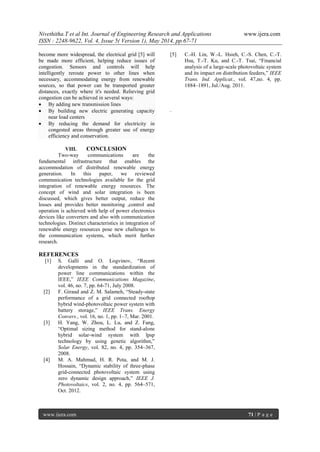 Nivethitha.T et al Int. Journal of Engineering Research and Applications www.ijera.com
ISSN : 2248-9622, Vol. 4, Issue 5( Version 1), May 2014, pp.67-71
www.ijera.com 71 | P a g e
become more widespread, the electrical grid [5] will
be made more efficient, helping reduce issues of
congestion. Sensors and controls will help
intelligently reroute power to other lines when
necessary, accommodating energy from renewable
sources, so that power can be transported greater
distances, exactly where it's needed. Relieving grid
congestion can be achieved in several ways:
 By adding new transmission lines
 By building new electric generating capacity
near load centers
 By reducing the demand for electricity in
congested areas through greater use of energy
efficiency and conservation.
VIII. CONCLUSION
Two-way communications are the
fundamental infrastructure that enables the
accommodation of distributed renewable energy
generation. In this paper, we reviewed
communication technologies available for the grid
integration of renewable energy resources. The
concept of wind and solar integration is been
discussed, which gives better output, reduce the
losses and provides better monitoring ,control and
operation is achieved with help of power electronics
devices like converters and also with communication
technologies. Distinct characteristics in integration of
renewable energy resources pose new challenges to
the communication systems, which merit further
research.
REFERENCES
[1] S. Galli and O. Logvinov, “Recent
developments in the standardization of
power line communications within the
IEEE,” IEEE Communications Magazine,
vol. 46, no. 7, pp. 64-71, July 2008.
[2] F. Giraud and Z. M. Salameh, “Steady-state
performance of a grid connected rooftop
hybrid wind-photovoltaic power system with
battery storage,” IEEE Trans. Energy
Convers., vol. 16, no. 1, pp. 1–7, Mar. 2001.
[3] H. Yang, W. Zhou, L. Lu, and Z. Fang,
“Optimal sizing method for stand-alone
hybrid solar-wind system with lpsp
technology by using genetic algorithm,”
Solar Energy, vol. 82, no. 4, pp. 354–367,
2008.
[4] M. A. Mahmud, H. R. Pota, and M. J.
Hossain, “Dynamic stability of three-phase
grid-connected photovoltaic system using
zero dynamic design approach,” IEEE J.
Photovoltaics, vol. 2, no. 4, pp. 564–571,
Oct. 2012.
[5] C.-H. Lin, W.-L. Hsieh, C.-S. Chen, C.-T.
Hsu, T.-T. Ku, and C.-T. Tsai, “Financial
analysis of a large-scale photovoltaic system
and its impact on distribution feeders,” IEEE
Trans. Ind. Applicat., vol. 47,no. 4, pp.
1884–1891, Jul./Aug. 2011.
.
 