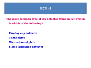 The most common type of ion detector found in ICP system
is which of the following?
Faraday cup collector
Channeltron
Micro-channel plate
Flame ionization detector
MCQ -5
 