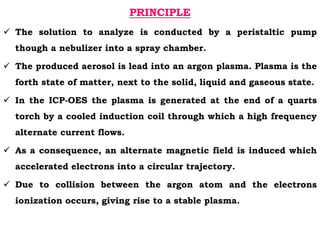 PRINCIPLE
 The solution to analyze is conducted by a peristaltic pump
though a nebulizer into a spray chamber.
 The produced aerosol is lead into an argon plasma. Plasma is the
forth state of matter, next to the solid, liquid and gaseous state.
 In the ICP-OES the plasma is generated at the end of a quarts
torch by a cooled induction coil through which a high frequency
alternate current flows.
 As a consequence, an alternate magnetic field is induced which
accelerated electrons into a circular trajectory.
 Due to collision between the argon atom and the electrons
ionization occurs, giving rise to a stable plasma.
 