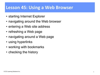 Lesson 45: Using a Web Browser
    • starting Internet Explorer
    • navigating around the Web browser
    • entering a Web site address
    • refreshing a Web page
    • navigating around a Web page
    • using hyperlinks
    • working with bookmarks
    • checking the history




© CCI Learning Solutions Inc.             1
 