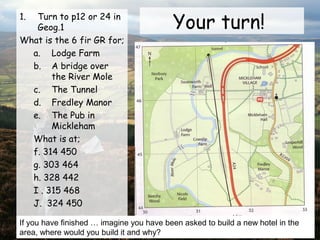 Your turn!1. Turn to p12 or 24 in
Geog.1
What is the 6 fir GR for;
a. Lodge Farm
b. A bridge over
the River Mole
c. The Tunnel
d. Fredley Manor
e. The Pub in
Mickleham
What is at;
f. 314 450
g. 303 464
h. 328 442
I . 315 468
J. 324 450
If you have finished … imagine you have been asked to build a new hotel in the
area, where would you build it and why?
 