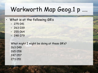 Warkworth Map Geog.1 p ….
• What is at the following GR’s
– 275 041
– 263 039
– 255 064
– 248 079
What might I might be doing at these GR’s?
263 049
265 058
247 057
273 051
 
