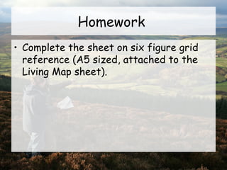 Homework
• Complete the sheet on six figure grid
reference (A5 sized, attached to the
Living Map sheet).
 