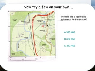 Now try a few on your own…
What is the 6 figure grid
reference for the school?
A 323 465
B 332 456
C 313 465
 