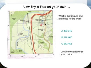 Now try a few on your own…
What is the 6 figure grid
reference for the well?
A 463 315
B 316 467
C 313 463
Click on the answer of
your choice.
 