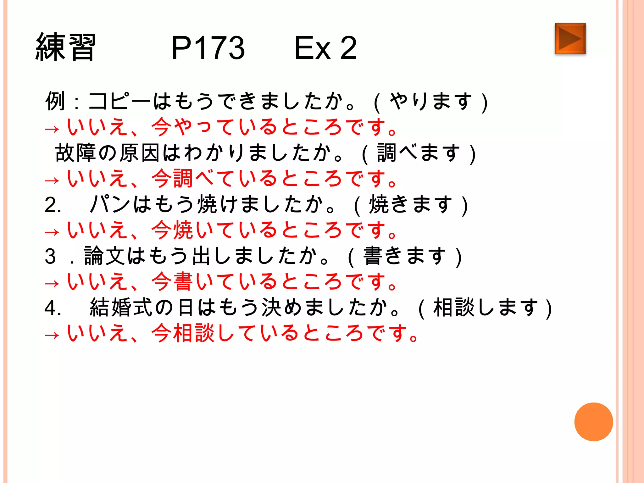 練習　　 P173 　 Ex 2
例：コピーはもうできましたか。（やります）
→ いいえ、今やっているところです。
1.故障の原因はわかりましたか。（調べます）
→ いいえ、今調べているところです。
2. 　パンはもう焼けましたか。（焼きます）
→ いいえ、今焼いているところです。
3 ．論文はもう出しましたか。（書きます）
→ いいえ、今書いているところです。
4. 　結婚式の日はもう決めましたか。（相談します )
→ いいえ、今相談しているところです。
 