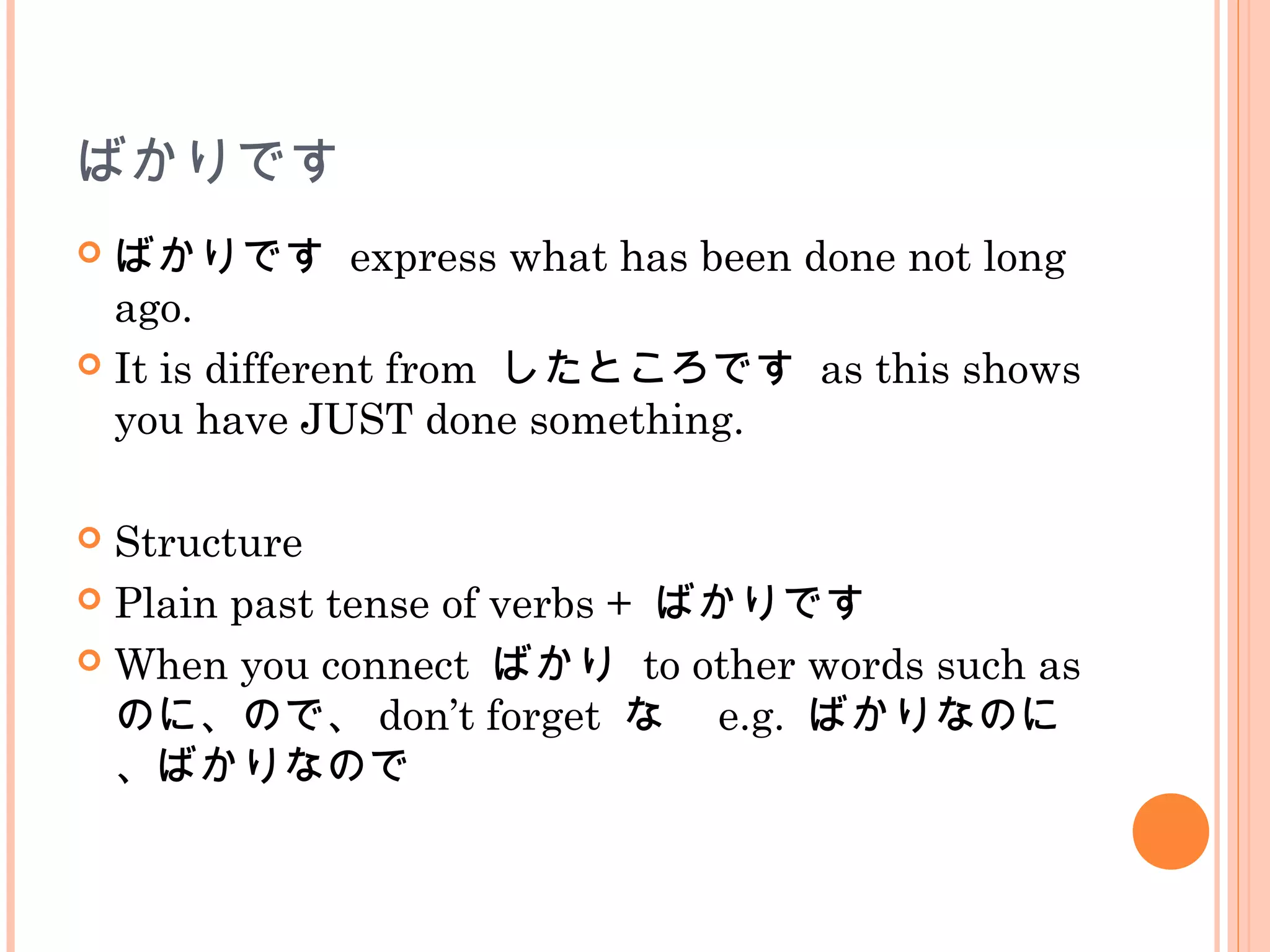 ばかりです
 ばかりです express what has been done not long
ago.
 It is different from したところです as this shows
you have JUST done something.
 Structure
 Plain past tense of verbs + ばかりです
 When you connect ばかり to other words such as
のに、ので、 don’t forget な　 e.g. ばかりなのに
、ばかりなので
 