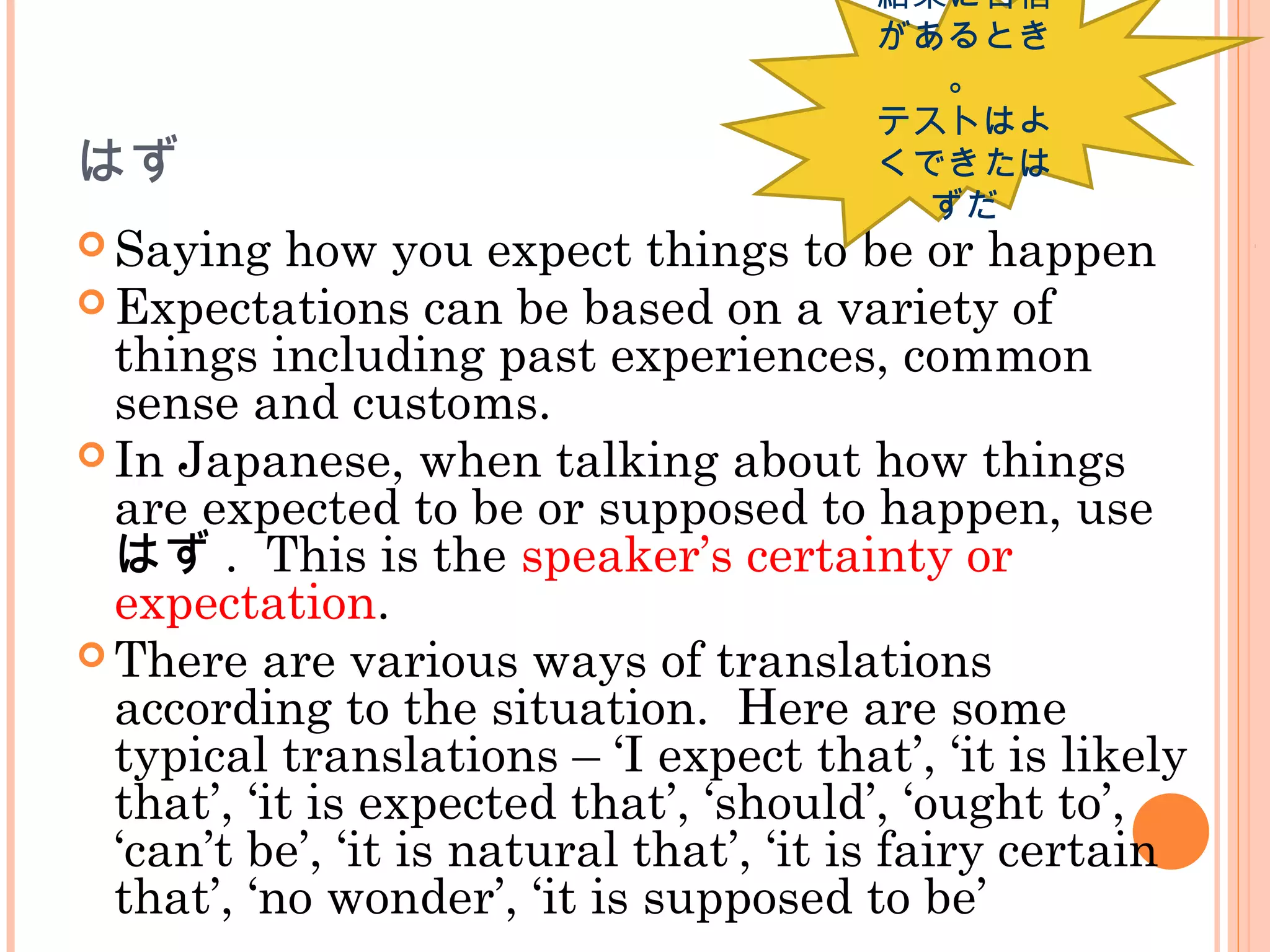 はず
 Saying how you expect things to be or happen
 Expectations can be based on a variety of
things including past experiences, common
sense and customs.
 In Japanese, when talking about how things
are expected to be or supposed to happen, use
はず . This is the speaker’s certainty or
expectation.
 There are various ways of translations
according to the situation. Here are some
typical translations – ‘I expect that’, ‘it is likely
that’, ‘it is expected that’, ‘should’, ‘ought to’,
‘can’t be’, ‘it is natural that’, ‘it is fairy certain
that’, ‘no wonder’, ‘it is supposed to be’
結果に自信
があるとき
。
テストはよ
くできたは
ずだ
 
