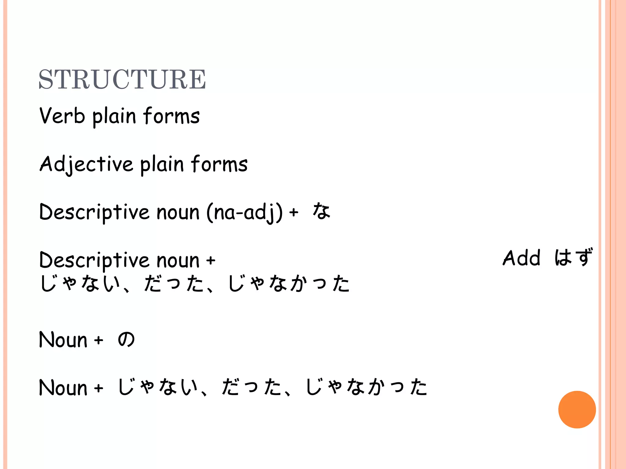 STRUCTURE
Verb plain forms
Add はず
Adjective plain forms
Descriptive noun (na-adj) + な
Descriptive noun +
じゃない、だった、じゃなかった
Noun + の
Noun + じゃない、だった、じゃなかった
 