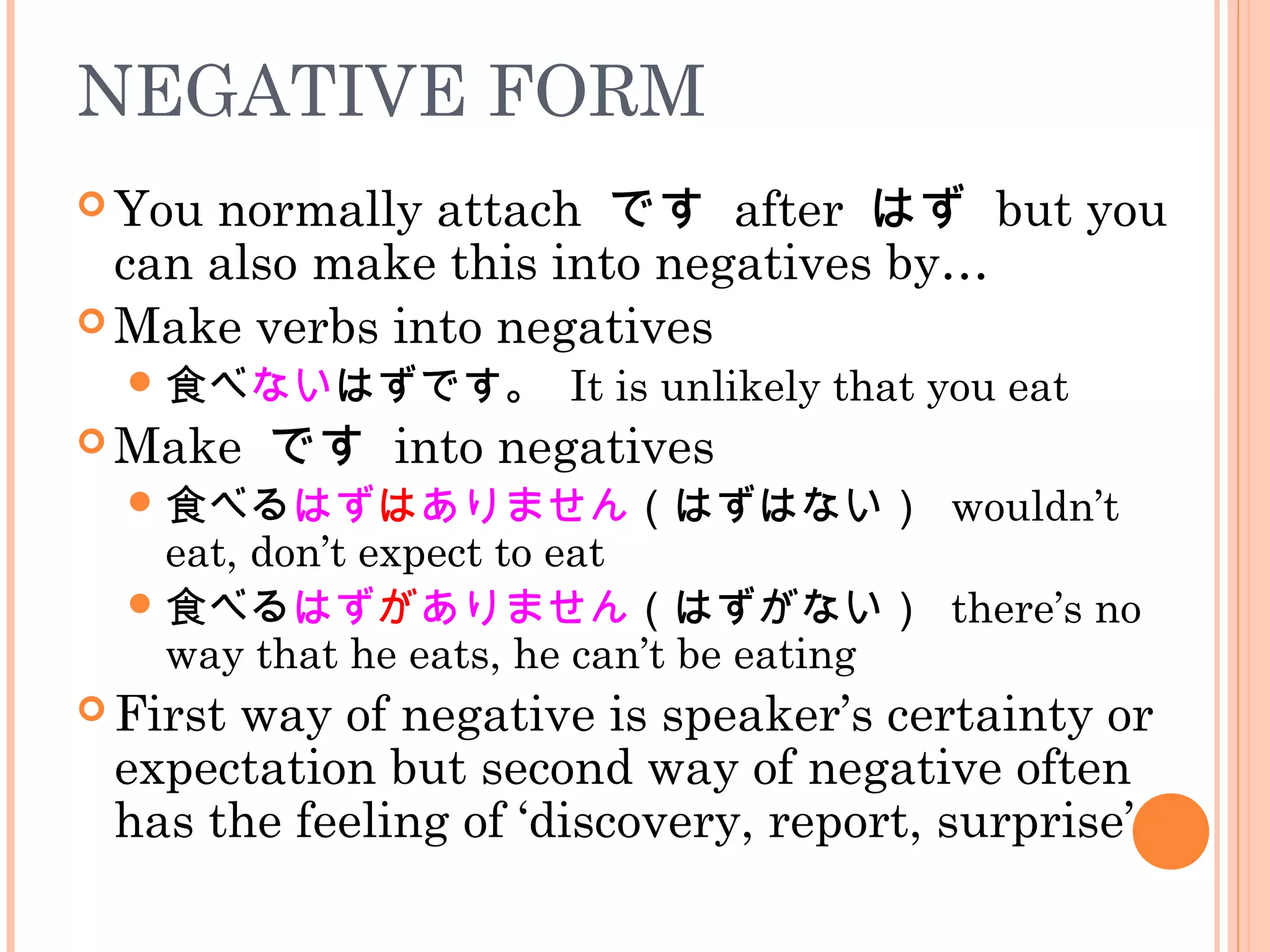 NEGATIVE FORM
 You normally attach です after はず but you
can also make this into negatives by…
 Make verbs into negatives
食べないはずです。 It is unlikely that you eat
 Make です into negatives
食べるはずはありません（はずはない） wouldn’t
eat, don’t expect to eat
食べるはずがありません（はずがない） there’s no
way that he eats, he can’t be eating
 First way of negative is speaker’s certainty or
expectation but second way of negative often
has the feeling of ‘discovery, report, surprise’
 