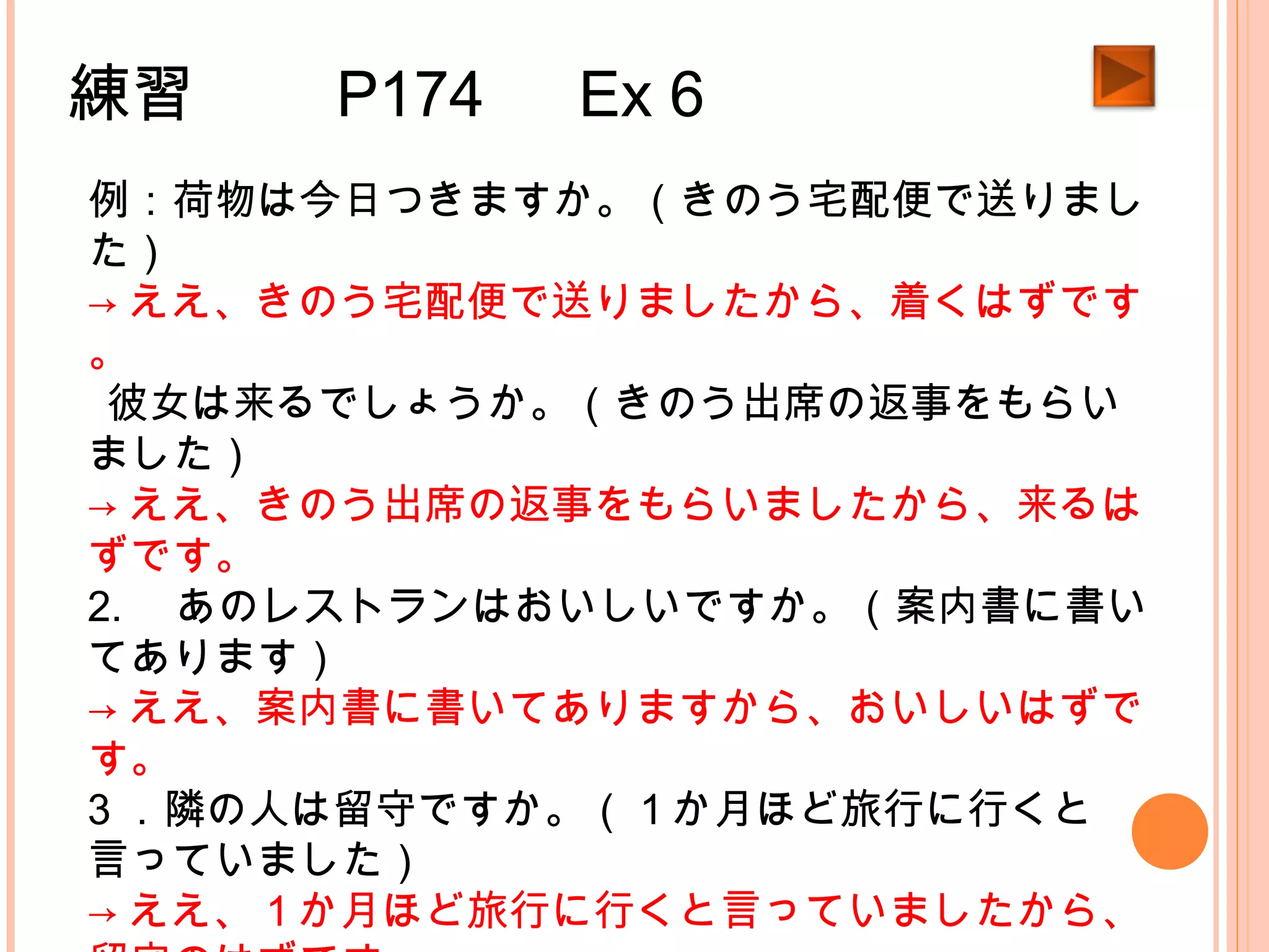練習　　 P174 　 Ex 6
例：荷物は今日つきますか。（きのう宅配便で送りまし
た）
→ ええ、きのう宅配便で送りましたから、着くはずです
。
1.彼女は来るでしょうか。（きのう出席の返事をもらい
ました）
→ ええ、きのう出席の返事をもらいましたから、来るは
ずです。
2. 　あのレストランはおいしいですか。（案内書に書い
てあります）
→ ええ、案内書に書いてありますから、おいしいはずで
す。
3 ．隣の人は留守ですか。（１か月ほど旅行に行くと
言っていました）
→ ええ、１か月ほど旅行に行くと言っていましたから、
 