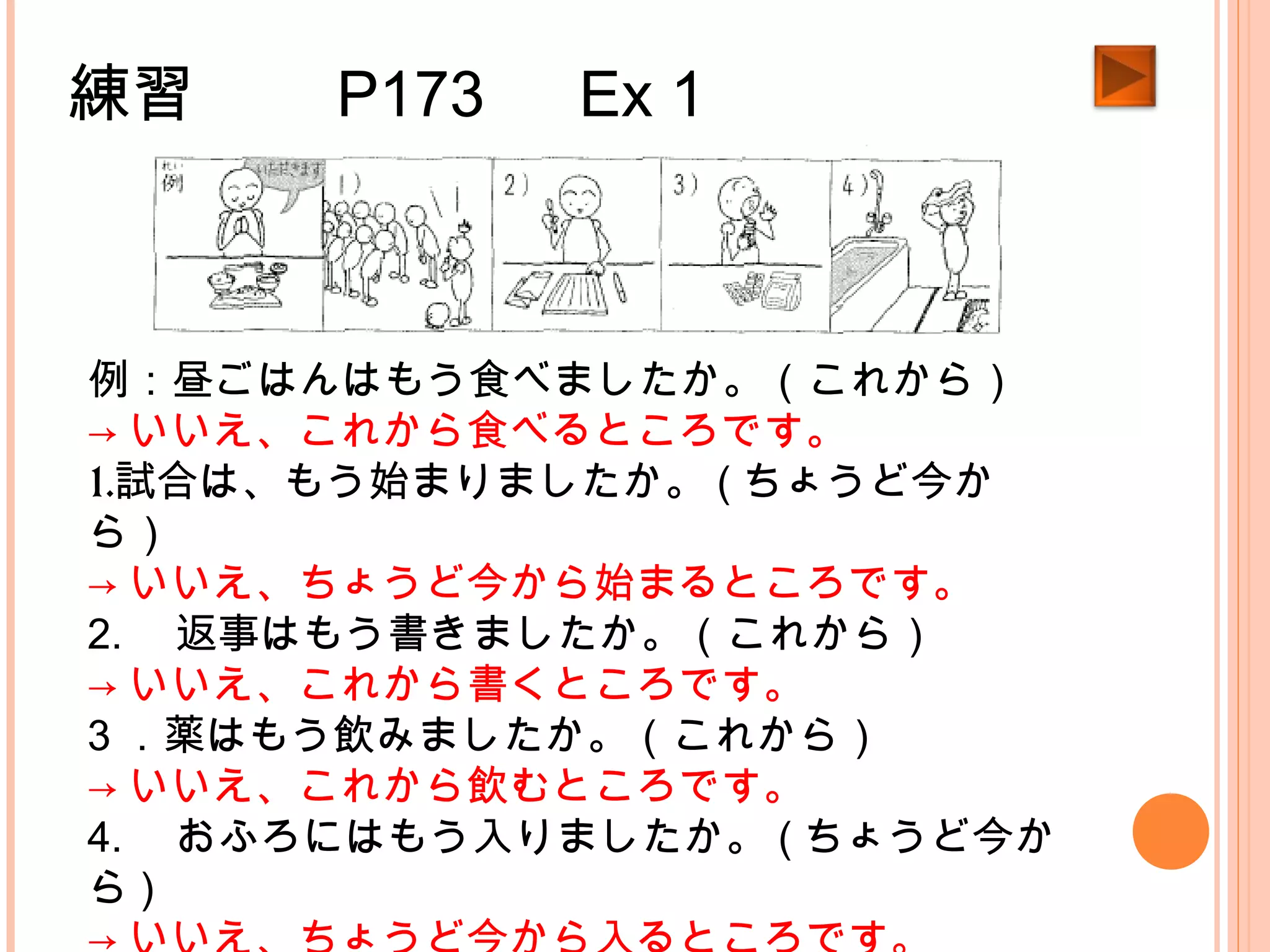 練習　　 P173 　 Ex 1
例：昼ごはんはもう食べましたか。（これから）
→ いいえ、これから食べるところです。
1.試合は、もう始まりましたか。 ( ちょうど今か
ら）
→ いいえ、ちょうど今から始まるところです。
2. 　返事はもう書きましたか。（これから）
→ いいえ、これから書くところです。
3 ．薬はもう飲みましたか。（これから）
→ いいえ、これから飲むところです。
4. 　おふろにはもう入りましたか。 ( ちょうど今か
ら )
 