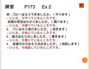 練習　　 P173 　 Ex 2
例：コピーはもうできましたか。（やります）
→ いいえ、今やっているところです。
1.故障の原因はわかりましたか。（調べます）
→ いいえ、今調べているところです。
2. 　パンはもう焼けましたか。（焼きます）
→ いいえ、今焼いているところです。
3 ．論文はもう出しましたか。（書きます）
→ いいえ、今書いているところです。
4. 　結婚式の日はもう決めましたか。（相談します )
→ いいえ、今相談しているところです。
 