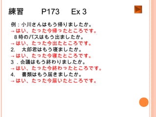 練習　　 P173 　 Ex 3
例：小川さんはもう帰りましたか。
→ はい、たった今帰ったところです。
1.８時のバスはもう出ましたか。
→ はい、たった今出たところです。
2. 　太郎君はもう寝ましたか。
→ はい、たった今寝たところです。
3 ．会議はもう終わりましたか。
→ はい、たった今終わったところです。
4. 　書類はもう届きましたか。
→ はい、たった今届いたところです。
 