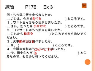 練習　　 P176 　 Ex 3
例：もう昼ご飯を食べましたか。
… いいえ、今から（　　　　　　　　　）ところです。
１．ワットさんはもう出かけましたか。
… はい、たった今（　　　　　　　　　）ところです。
２．コンサートはもう始まりましたか。
… これから（　　　　　　　）ところですから急いでく
ださい。
３．火事の原因は調べましたか。
… 今、（　　　　　　　　　　）ところです。
４．会議の資料はもうコピーしましたか。
… 今、田中さんが（　　　　　　　　　　　　　）とこ
ろなので、もう少し待ってください。
食べる
出かけた
始まる
調べている
コピーしてい
る
 