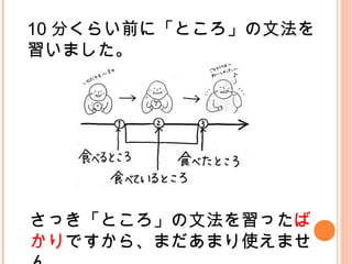 10 分くらい前に「ところ」の文法を
習いました。
さっき「ところ」の文法を習ったば
かりですから、まだあまり使えませ
 