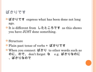 ばかりです
 ばかりです express what has been done not long
ago.
 It is different from したところです as this shows
you have JUST done something.
 Structure
 Plain past tense of verbs + ばかりです
 When you connect ばかり to other words such as
のに、ので、 don’t forget な　 e.g. ばかりなのに
、ばかりなので
 
