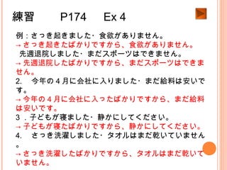 練習　　 P174 　 Ex 4
例：さっき起きました・食欲がありません。
→ さっき起きたばかりですから、食欲がありません。
1.先週退院しました・まだスポーツはできません。
→ 先週退院したばかりですから、まだスポーツはできま
せん。
2. 　今年の４月に会社に入りました・まだ給料は安いで
す。
→ 今年の４月に会社に入ったばかりですから、まだ給料
は安いです。
3 ．子どもが寝ました・静かにしてください。
→ 子どもが寝たばかりですから、静かにしてください。
4. 　さっき洗濯しました・タオルはまだ乾いていません
。
→ さっき洗濯したばかりですから、タオルはまだ乾いて
いません。
 