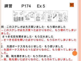 練習　　 P174 　 Ex 5
例：このステレオは先月買いました・もう壊れました
→ このステレオは先月買ったばかりなのに、もう壊れてしまい
ました。
1.さっき名前を聞きました・もう忘れました
→ さっき名前を聞いたばかりなのに、もう忘れてしまいました
。
2. 　先週ボーナスをもらいました・もう使いました
→ 先週ボーナスをもらったばかりなのに、もう使ってしまいま
した。
3 ．朝、靴を磨きました・もう汚れました
→ 朝、靴を磨いたばかりなのに、もう汚れてしまいました。
 